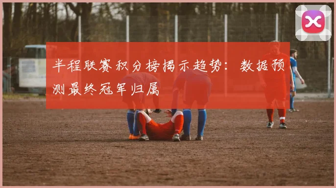 半程联赛积分榜揭示趋势：数据预测最终冠军归属