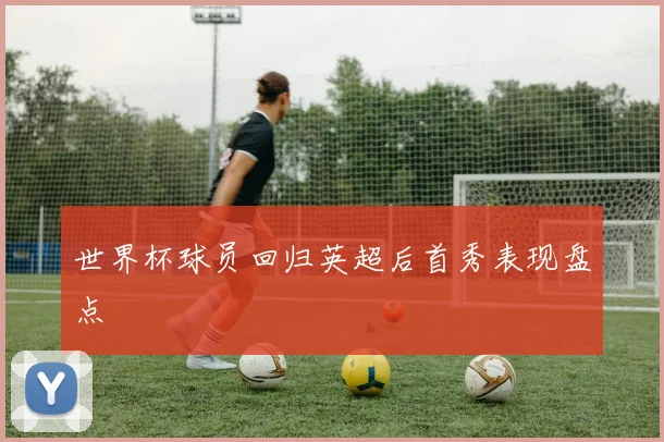 世界杯球员回归英超后首秀表现盘点