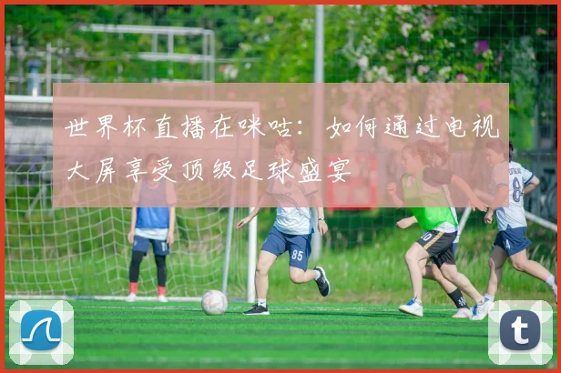 世界杯直播在咪咕：如何通过电视大屏享受顶级足球盛宴