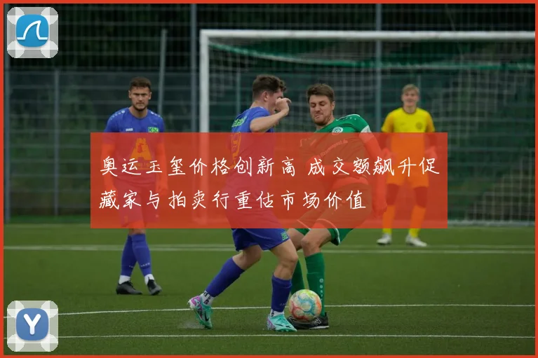 奥运玉玺价格创新高 成交额飙升促藏家与拍卖行重估市场价值