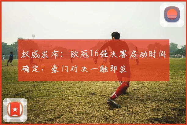 权威发布：欧冠16强决赛启动时间确定，豪门对决一触即发