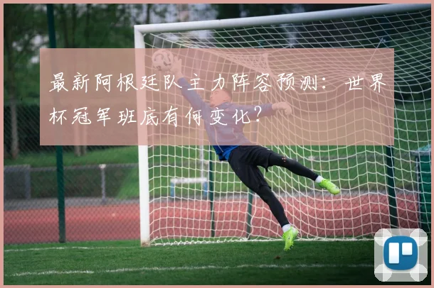最新阿根廷队主力阵容预测：世界杯冠军班底有何变化？