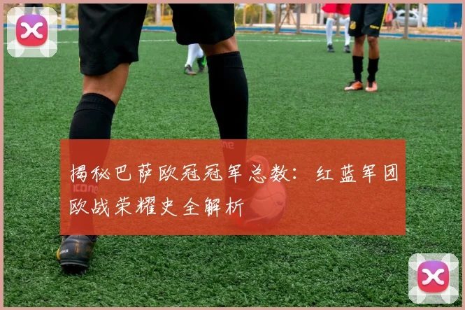 揭秘巴萨欧冠冠军总数：红蓝军团欧战荣耀史全解析