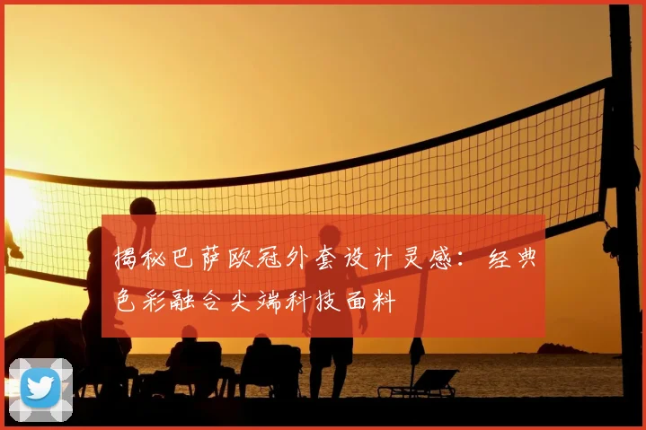 揭秘巴萨欧冠外套设计灵感：经典色彩融合尖端科技面料