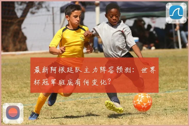 最新阿根廷队主力阵容预测：世界杯冠军班底有何变化？