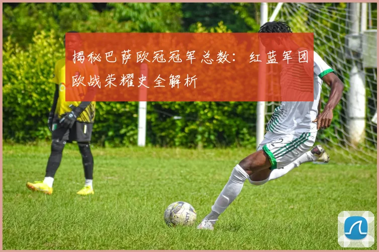 揭秘巴萨欧冠冠军总数：红蓝军团欧战荣耀史全解析